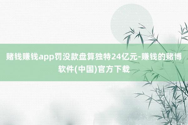 赌钱赚钱app罚没款盘算独特24亿元-赚钱的赌博软件(中国)官方下载