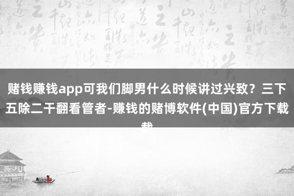 赌钱赚钱app可我们脚男什么时候讲过兴致？三下五除二干翻看管者-赚钱的赌博软件(中国)官方下载
