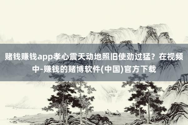 赌钱赚钱app孝心震天动地照旧使劲过猛？在视频中-赚钱的赌博软件(中国)官方下载