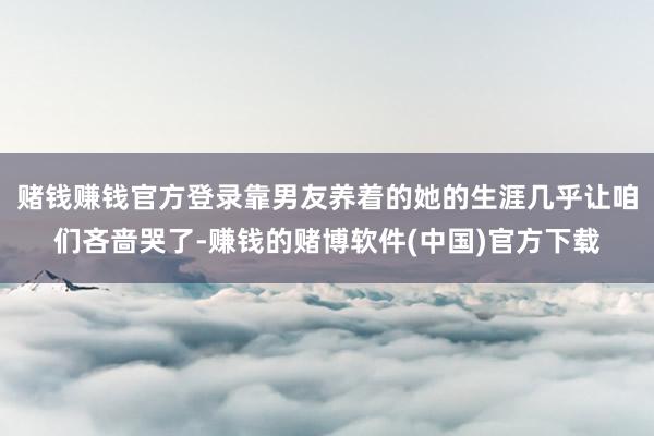 赌钱赚钱官方登录靠男友养着的她的生涯几乎让咱们吝啬哭了-赚钱的赌博软件(中国)官方下载
