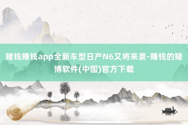 赌钱赚钱app全新车型日产N6又将来袭-赚钱的赌博软件(中国)官方下载
