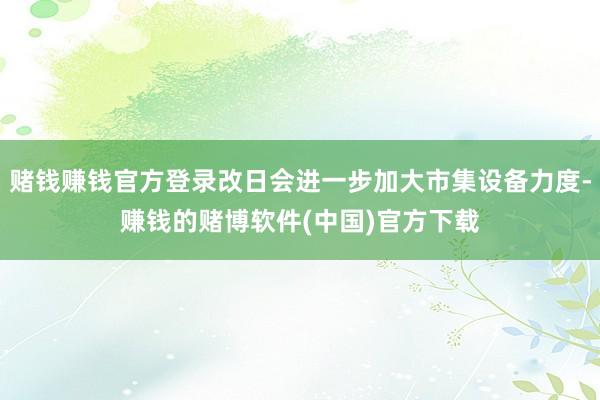 赌钱赚钱官方登录改日会进一步加大市集设备力度-赚钱的赌博软件(中国)官方下载