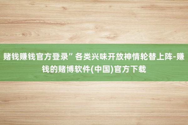 赌钱赚钱官方登录”各类兴味开放神情轮替上阵-赚钱的赌博软件(中国)官方下载
