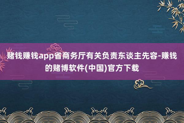 赌钱赚钱app省商务厅有关负责东谈主先容-赚钱的赌博软件(中国)官方下载