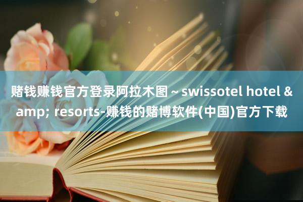 赌钱赚钱官方登录阿拉木图～swissotel hotel & resorts-赚钱的赌博软件(中国)官方下载