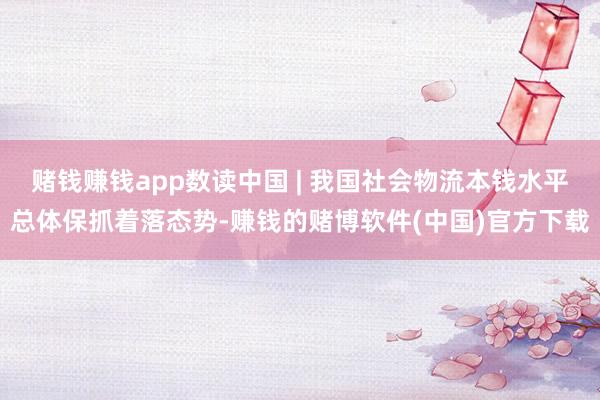 赌钱赚钱app数读中国 | 我国社会物流本钱水平总体保抓着落态势-赚钱的赌博软件(中国)官方下载