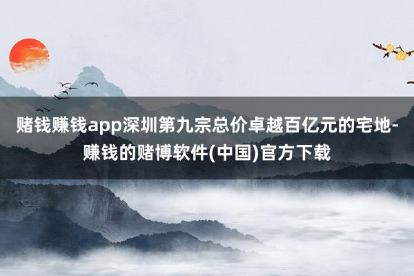 赌钱赚钱app深圳第九宗总价卓越百亿元的宅地-赚钱的赌博软件(中国)官方下载