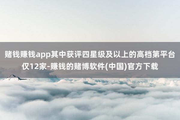 赌钱赚钱app其中获评四星级及以上的高档第平台仅12家-赚钱的赌博软件(中国)官方下载