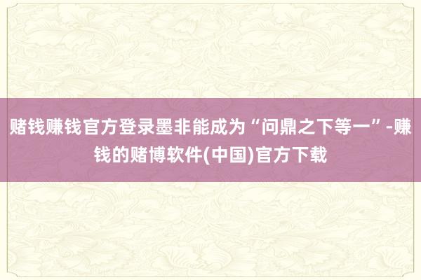 赌钱赚钱官方登录墨非能成为“问鼎之下等一”-赚钱的赌博软件(中国)官方下载