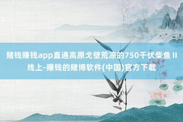 赌钱赚钱app直通高原戈壁荒凉的750千伏柴鱼Ⅱ线上-赚钱的赌博软件(中国)官方下载