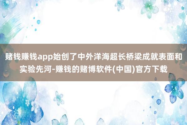 赌钱赚钱app始创了中外洋海超长桥梁成就表面和实验先河-赚钱的赌博软件(中国)官方下载