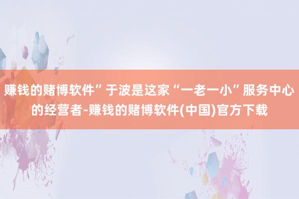 赚钱的赌博软件”于波是这家“一老一小”服务中心的经营者-赚钱的赌博软件(中国)官方下载