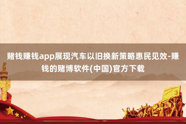 赌钱赚钱app展现汽车以旧换新策略惠民见效-赚钱的赌博软件(中国)官方下载