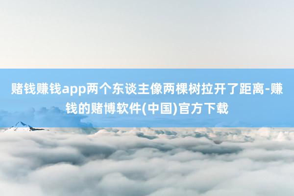 赌钱赚钱app两个东谈主像两棵树拉开了距离-赚钱的赌博软件(中国)官方下载