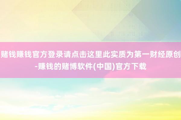 赌钱赚钱官方登录请点击这里此实质为第一财经原创-赚钱的赌博软件(中国)官方下载