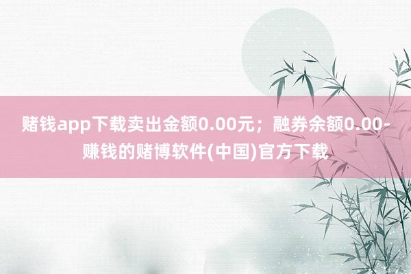 赌钱app下载卖出金额0.00元；融券余额0.00-赚钱的赌博软件(中国)官方下载