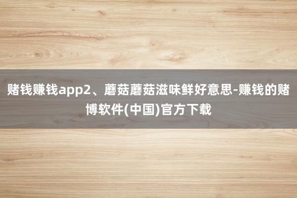 赌钱赚钱app2、蘑菇蘑菇滋味鲜好意思-赚钱的赌博软件(中国)官方下载