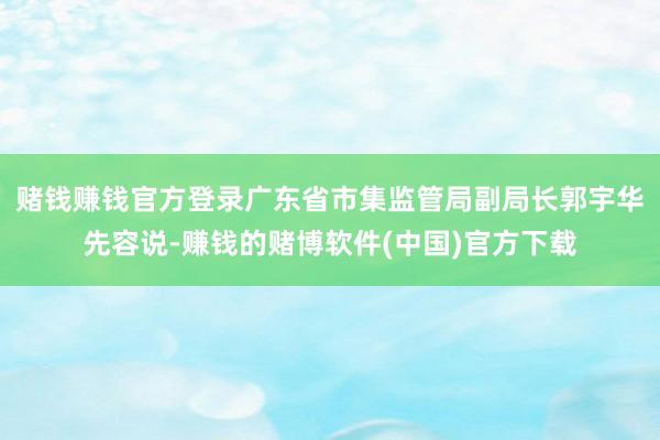 赌钱赚钱官方登录广东省市集监管局副局长郭宇华先容说-赚钱的赌博软件(中国)官方下载
