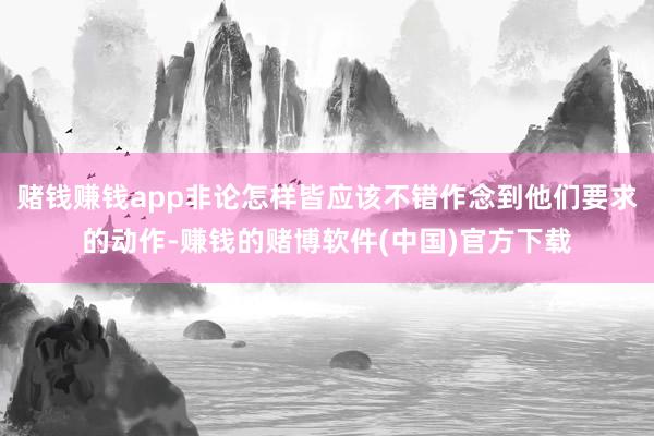 赌钱赚钱app非论怎样皆应该不错作念到他们要求的动作-赚钱的赌博软件(中国)官方下载