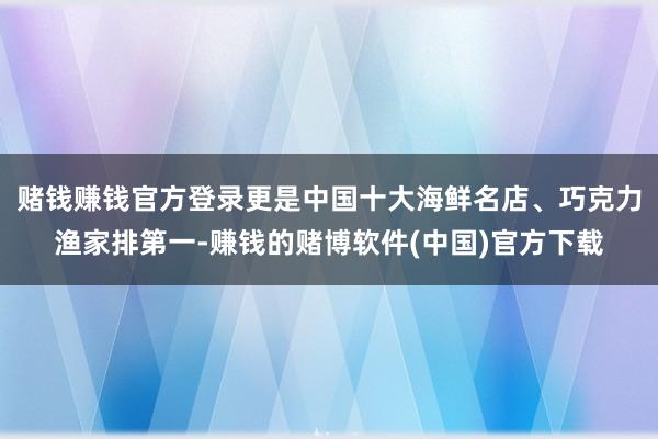 赌钱赚钱官方登录更是中国十大海鲜名店、巧克力渔家排第一-赚钱的赌博软件(中国)官方下载