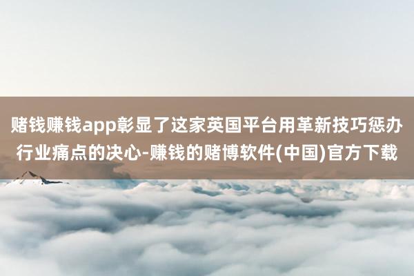 赌钱赚钱app彰显了这家英国平台用革新技巧惩办行业痛点的决心-赚钱的赌博软件(中国)官方下载