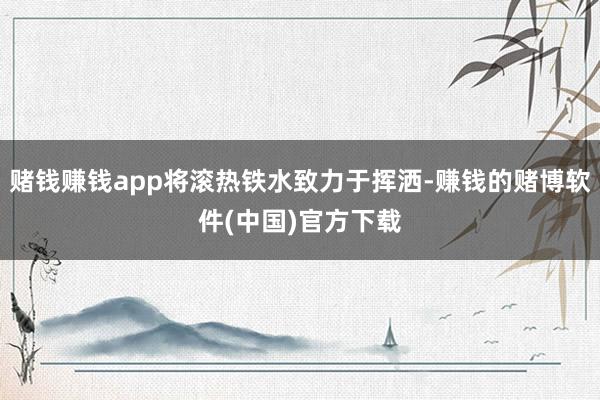 赌钱赚钱app将滚热铁水致力于挥洒-赚钱的赌博软件(中国)官方下载
