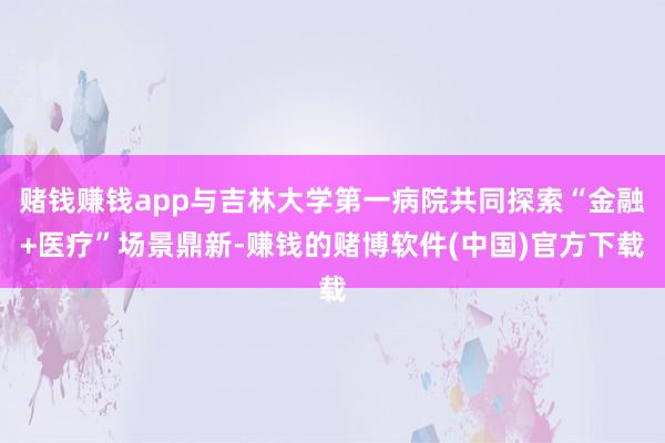 赌钱赚钱app与吉林大学第一病院共同探索“金融+医疗”场景鼎新-赚钱的赌博软件(中国)官方下载