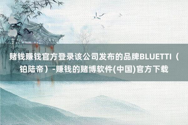 赌钱赚钱官方登录该公司发布的品牌BLUETTI（铂陆帝）-赚钱的赌博软件(中国)官方下载