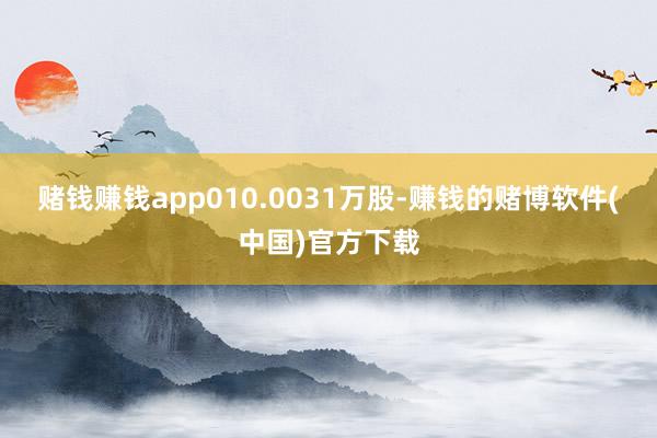 赌钱赚钱app010.0031万股-赚钱的赌博软件(中国)官方下载