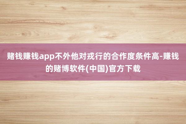 赌钱赚钱app不外他对戎行的合作度条件高-赚钱的赌博软件(中国)官方下载
