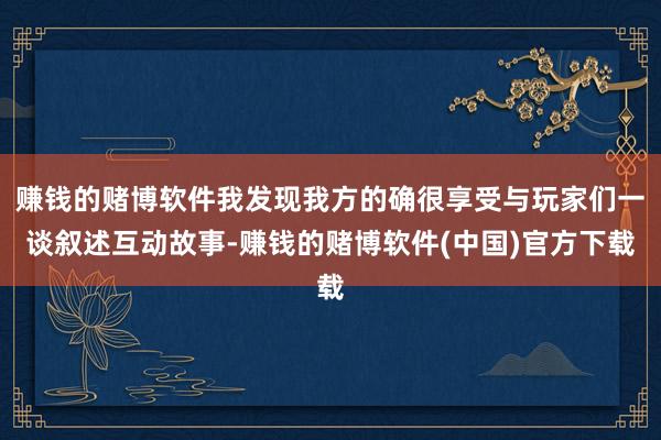 赚钱的赌博软件我发现我方的确很享受与玩家们一谈叙述互动故事-赚钱的赌博软件(中国)官方下载