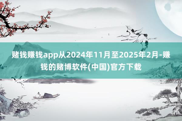 赌钱赚钱app从2024年11月至2025年2月-赚钱的赌博软件(中国)官方下载