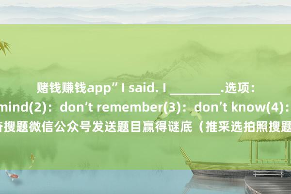赌钱赚钱app”I said. I ________.选项:(1):don’t mind(2):don’t remember(3):don’t know(4):don’t matter谜底:请在感奋搜题微信公众号发送题目赢得谜底(推采选拍照搜题功能) 发布于:广东省-赚钱的赌博软件(中国)官方下载