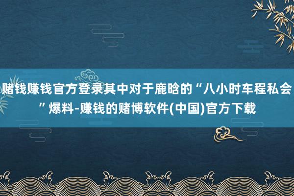 赌钱赚钱官方登录其中对于鹿晗的“八小时车程私会”爆料-赚钱的赌博软件(中国)官方下载