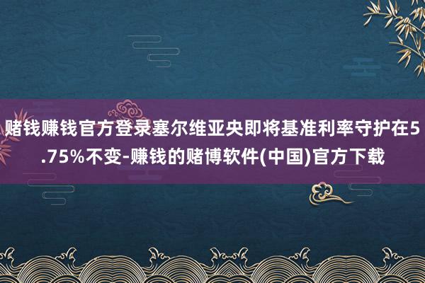 赌钱赚钱官方登录塞尔维亚央即将基准利率守护在5.75%不变-赚钱的赌博软件(中国)官方下载