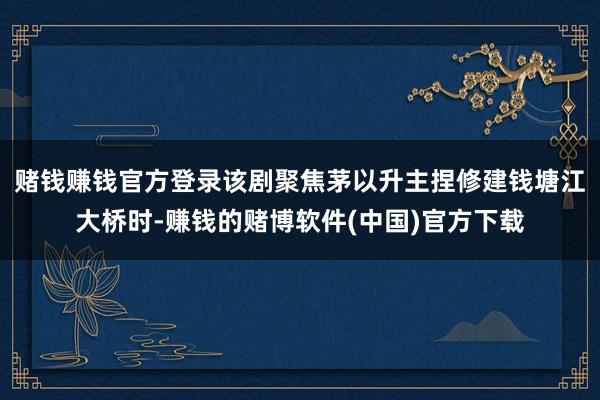 赌钱赚钱官方登录该剧聚焦茅以升主捏修建钱塘江大桥时-赚钱的赌博软件(中国)官方下载