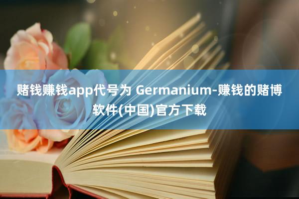 赌钱赚钱app代号为 Germanium-赚钱的赌博软件(中国)官方下载