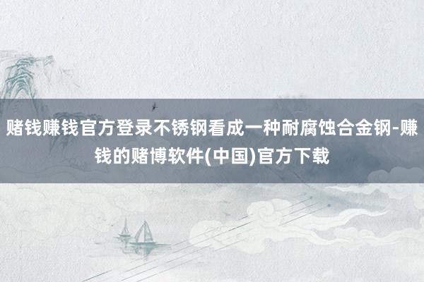 赌钱赚钱官方登录不锈钢看成一种耐腐蚀合金钢-赚钱的赌博软件(中国)官方下载