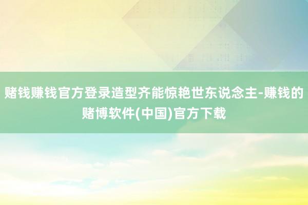 赌钱赚钱官方登录造型齐能惊艳世东说念主-赚钱的赌博软件(中国)官方下载