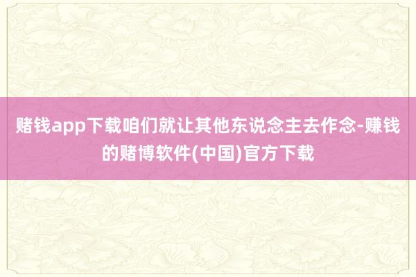 赌钱app下载咱们就让其他东说念主去作念-赚钱的赌博软件(中国)官方下载