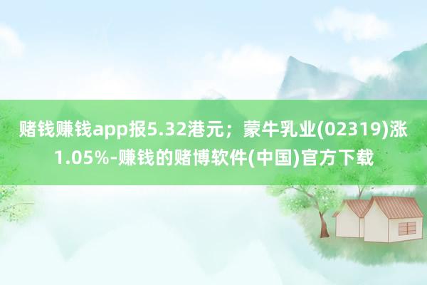 赌钱赚钱app报5.32港元；蒙牛乳业(02319)涨1.05%-赚钱的赌博软件(中国)官方下载