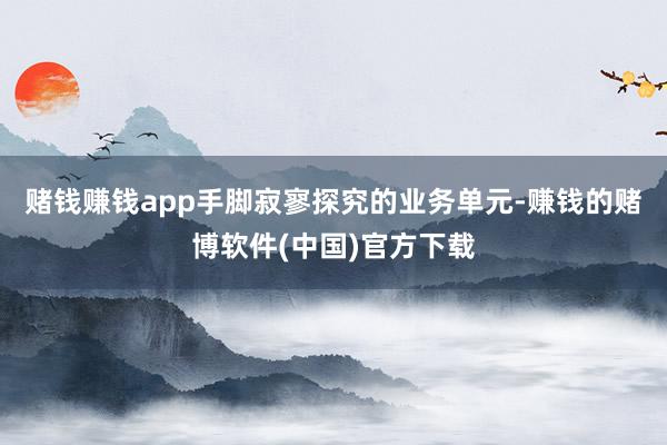 赌钱赚钱app手脚寂寥探究的业务单元-赚钱的赌博软件(中国)官方下载