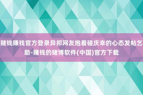 赌钱赚钱官方登录异邦网友抱着碰庆幸的心态发帖乞助-赚钱的赌博软件(中国)官方下载