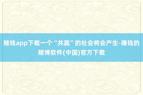 赌钱app下载一个“共赢”的社会将会产生-赚钱的赌博软件(中国)官方下载