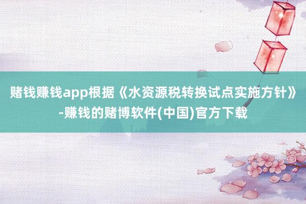 赌钱赚钱app根据《水资源税转换试点实施方针》-赚钱的赌博软件(中国)官方下载