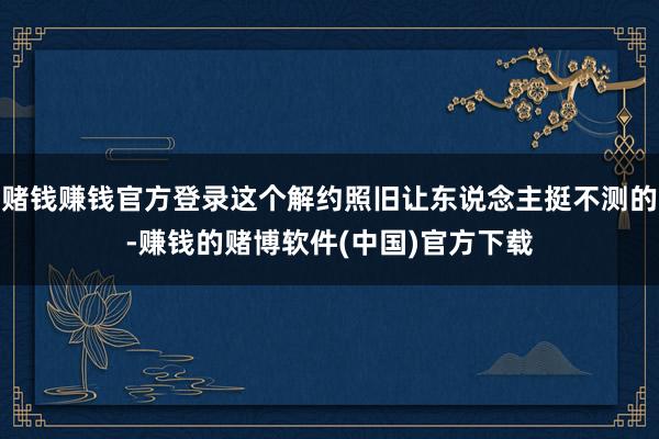 赌钱赚钱官方登录这个解约照旧让东说念主挺不测的-赚钱的赌博软件(中国)官方下载