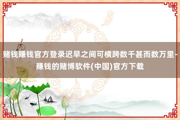 赌钱赚钱官方登录迟早之间可横跨数千甚而数万里-赚钱的赌博软件(中国)官方下载