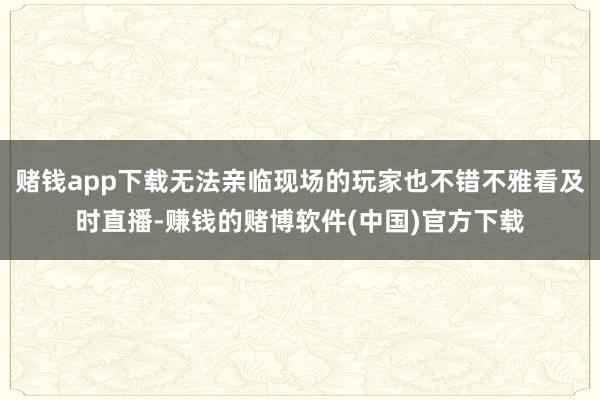 赌钱app下载无法亲临现场的玩家也不错不雅看及时直播-赚钱的赌博软件(中国)官方下载