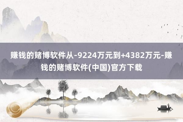 赚钱的赌博软件从-9224万元到+4382万元-赚钱的赌博软件(中国)官方下载