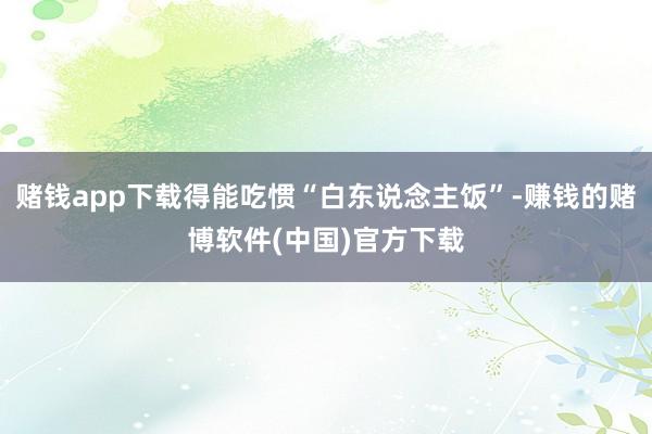 赌钱app下载得能吃惯“白东说念主饭”-赚钱的赌博软件(中国)官方下载